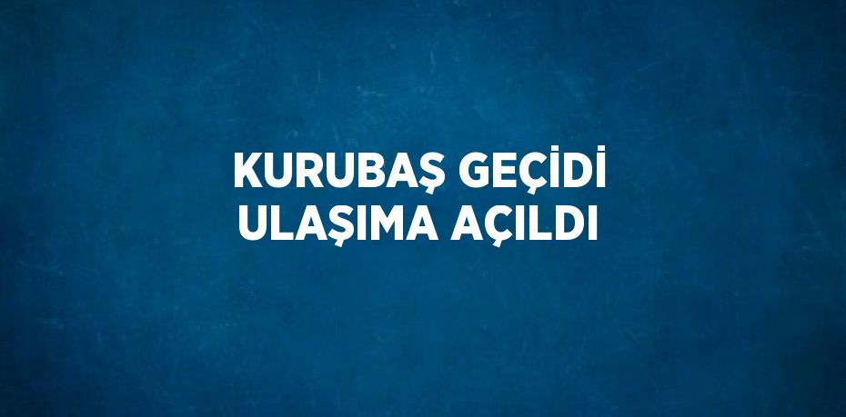 KURUBAŞ GEÇİDİ ULAŞIMA AÇILDI