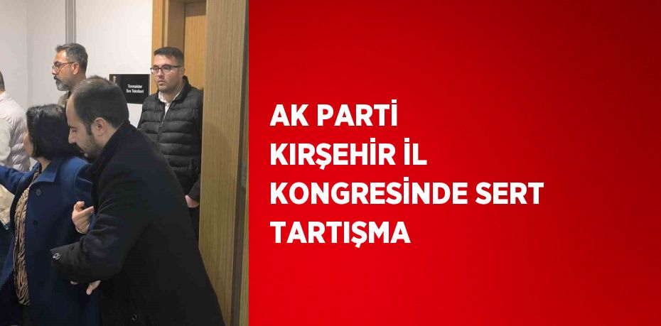 AK PARTİ KIRŞEHİR İL KONGRESİNDE SERT TARTIŞMA