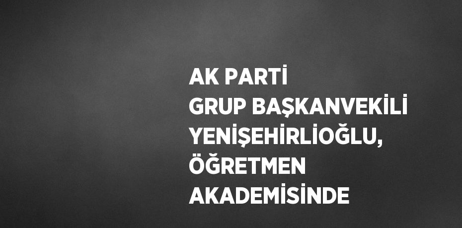 AK PARTİ GRUP BAŞKANVEKİLİ YENİŞEHİRLİOĞLU, ÖĞRETMEN AKADEMİSİNDE