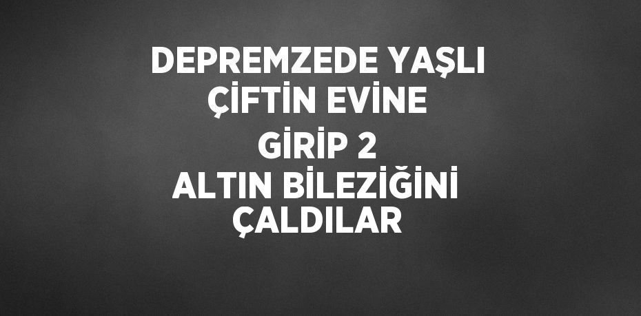 DEPREMZEDE YAŞLI ÇİFTİN EVİNE GİRİP 2 ALTIN BİLEZİĞİNİ ÇALDILAR