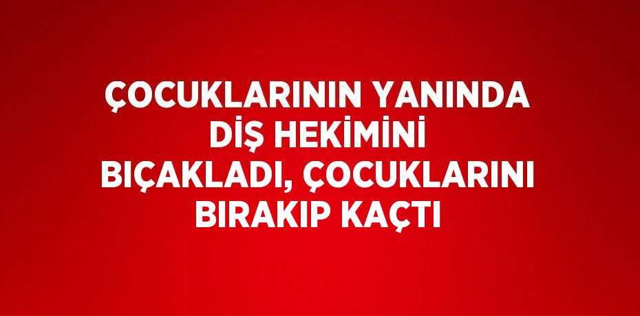 ÇOCUKLARININ YANINDA DİŞ HEKİMİNİ BIÇAKLADI, ÇOCUKLARINI BIRAKIP KAÇTI