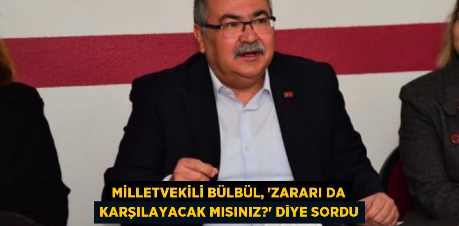 MİLLETVEKİLİ BÜLBÜL, “ZARARI DA KARŞILAYACAK MISINIZ?” DİYE SORDU