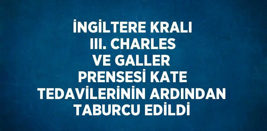 İNGİLTERE KRALI III. CHARLES VE GALLER PRENSESİ KATE TEDAVİLERİNİN ARDINDAN TABURCU EDİLDİ