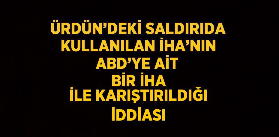 ÜRDÜN’DEKİ SALDIRIDA KULLANILAN İHA’NIN ABD’YE AİT BİR İHA İLE KARIŞTIRILDIĞI İDDİASI