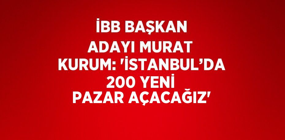 İBB BAŞKAN ADAYI MURAT KURUM: 'İSTANBUL’DA 200 YENİ PAZAR AÇACAĞIZ'