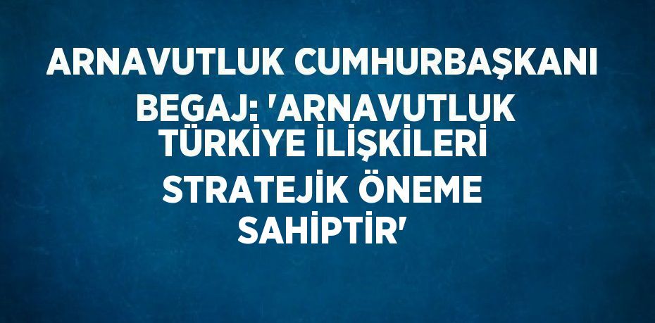 ARNAVUTLUK CUMHURBAŞKANI BEGAJ: 'ARNAVUTLUK TÜRKİYE İLİŞKİLERİ STRATEJİK ÖNEME SAHİPTİR'