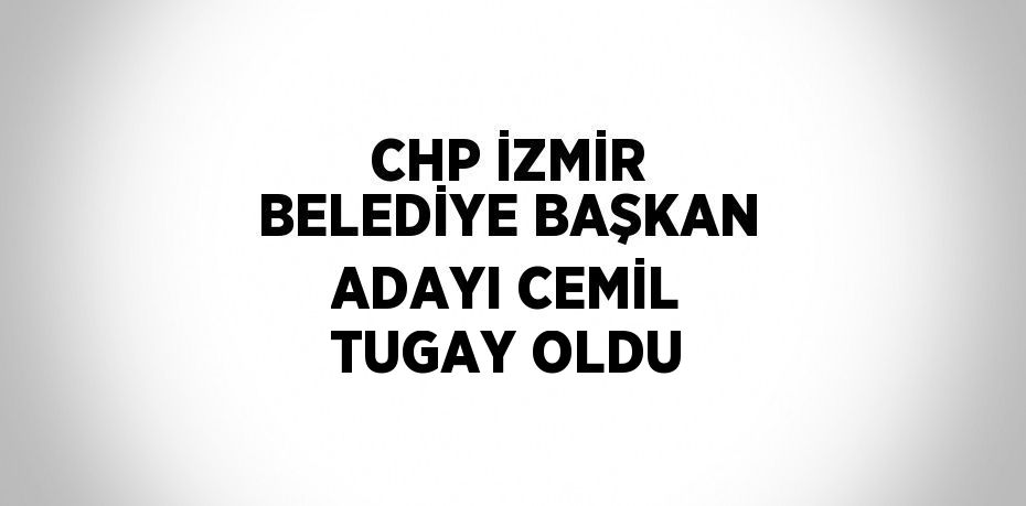 CHP İZMİR BELEDİYE BAŞKAN ADAYI CEMİL TUGAY OLDU