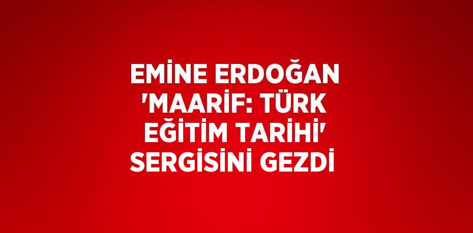 EMİNE ERDOĞAN 'MAARİF: TÜRK EĞİTİM TARİHİ' SERGİSİNİ GEZDİ