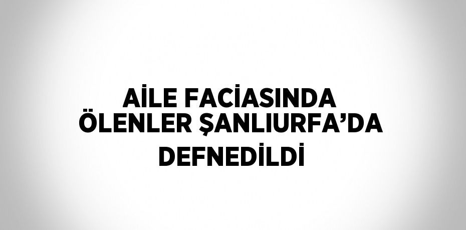 AİLE FACİASINDA ÖLENLER ŞANLIURFA’DA DEFNEDİLDİ