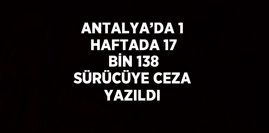 ANTALYA’DA 1 HAFTADA 17 BİN 138 SÜRÜCÜYE CEZA YAZILDI