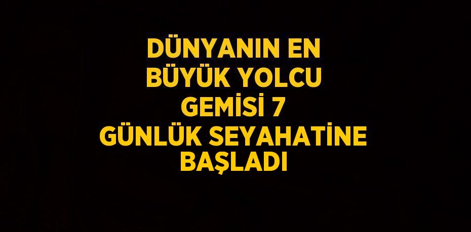 DÜNYANIN EN BÜYÜK YOLCU GEMİSİ 7 GÜNLÜK SEYAHATİNE BAŞLADI