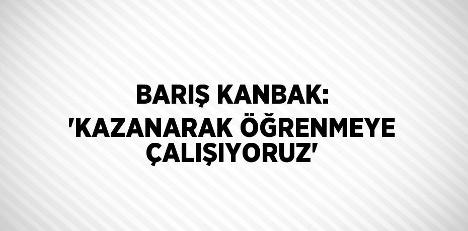 BARIŞ KANBAK: 'KAZANARAK ÖĞRENMEYE ÇALIŞIYORUZ'