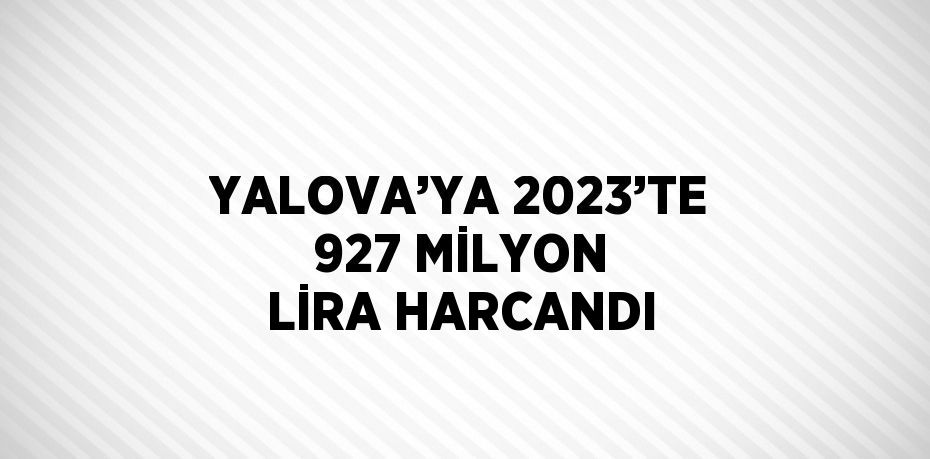 YALOVA’YA 2023’TE 927 MİLYON LİRA HARCANDI