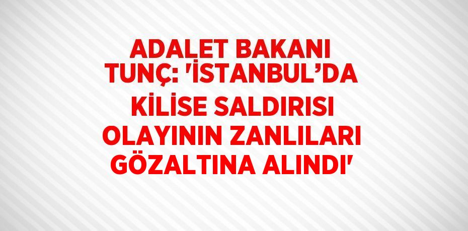 ADALET BAKANI TUNÇ: 'İSTANBUL’DA KİLİSE SALDIRISI OLAYININ ZANLILARI GÖZALTINA ALINDI'