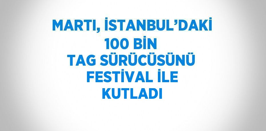 MARTI, İSTANBUL’DAKİ 100 BİN TAG SÜRÜCÜSÜNÜ FESTİVAL İLE KUTLADI