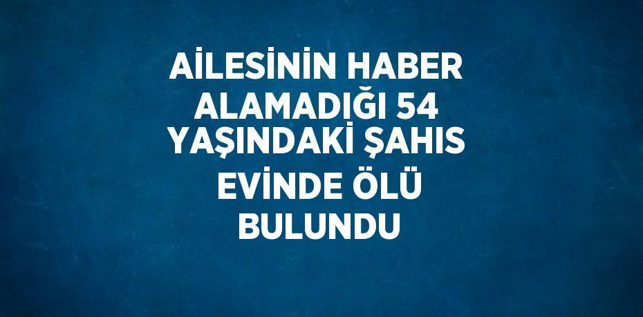 AİLESİNİN HABER ALAMADIĞI 54 YAŞINDAKİ ŞAHIS EVİNDE ÖLÜ BULUNDU