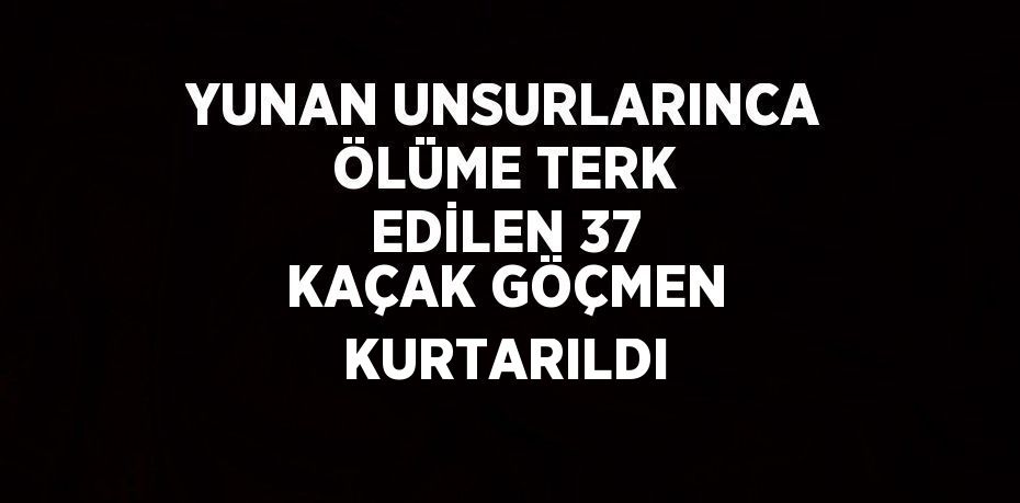 YUNAN UNSURLARINCA ÖLÜME TERK EDİLEN 37 KAÇAK GÖÇMEN KURTARILDI