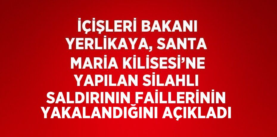 İÇİŞLERİ BAKANI YERLİKAYA, SANTA MARİA KİLİSESİ’NE YAPILAN SİLAHLI SALDIRININ FAİLLERİNİN YAKALANDIĞINI AÇIKLADI