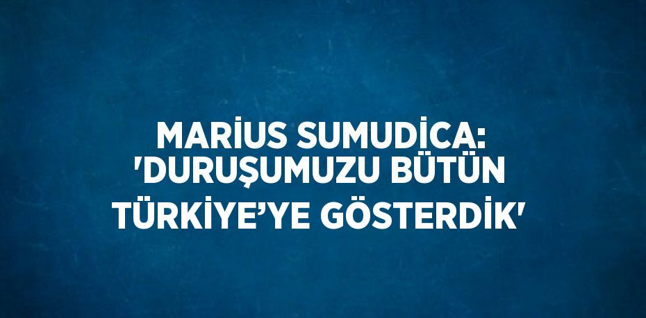 MARİUS SUMUDİCA: 'DURUŞUMUZU BÜTÜN TÜRKİYE’YE GÖSTERDİK'