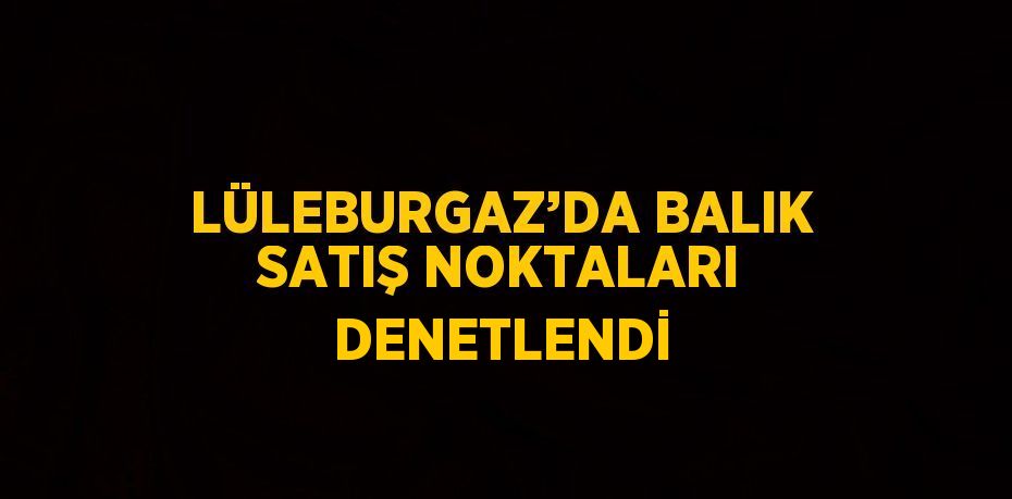 LÜLEBURGAZ’DA BALIK SATIŞ NOKTALARI DENETLENDİ