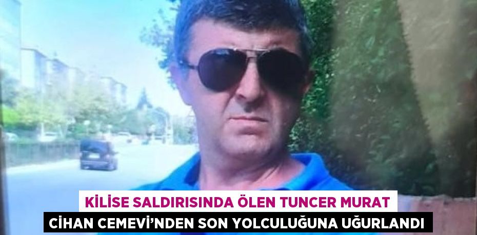 KİLİSE SALDIRISINDA ÖLEN TUNCER MURAT CİHAN CEMEVİ’NDEN SON YOLCULUĞUNA UĞURLANDI