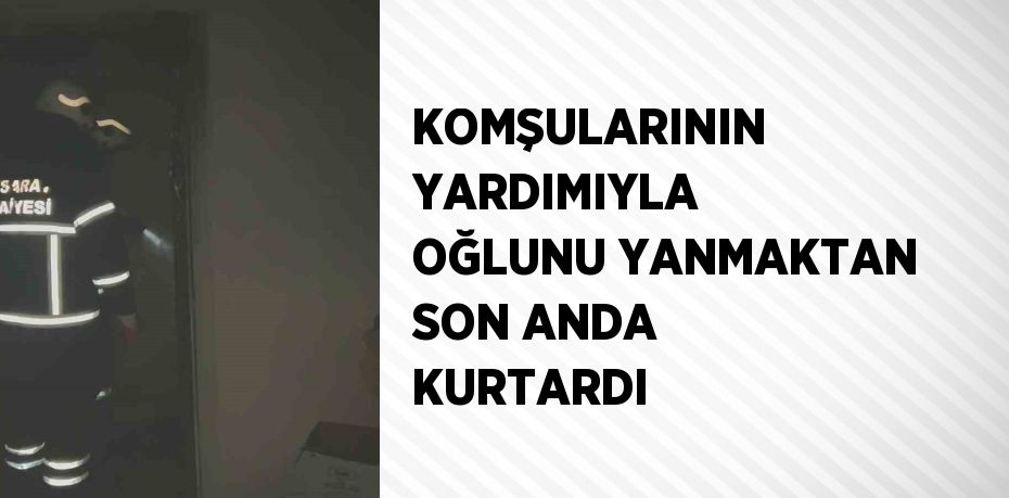 KOMŞULARININ YARDIMIYLA OĞLUNU YANMAKTAN SON ANDA KURTARDI