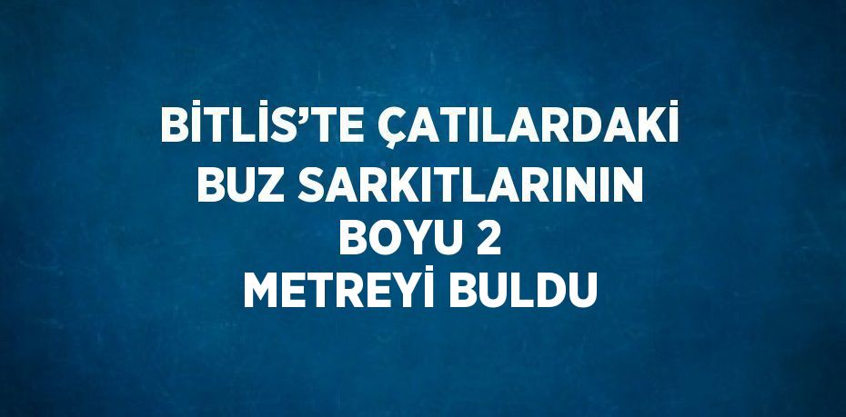 BİTLİS’TE ÇATILARDAKİ BUZ SARKITLARININ BOYU 2 METREYİ BULDU