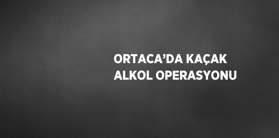 ORTACA’DA KAÇAK ALKOL OPERASYONU
