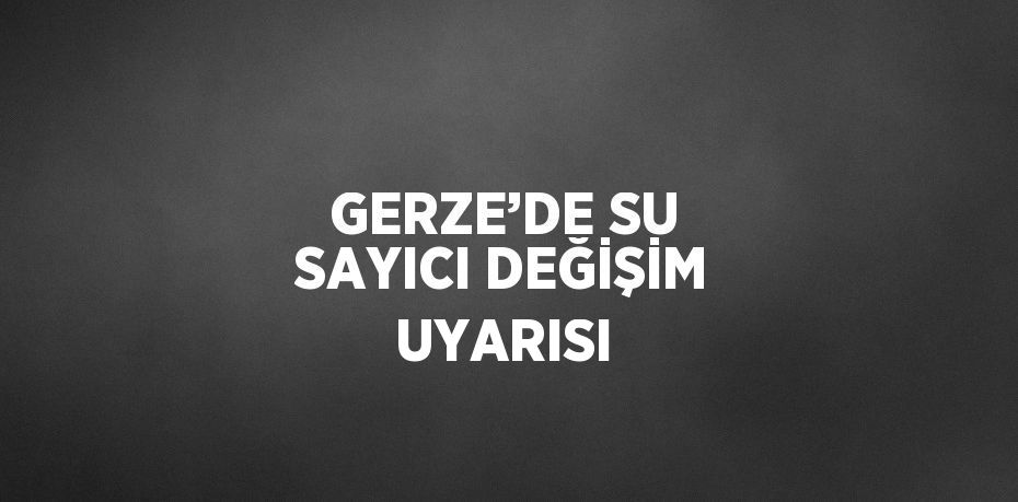 GERZE’DE SU SAYICI DEĞİŞİM UYARISI
