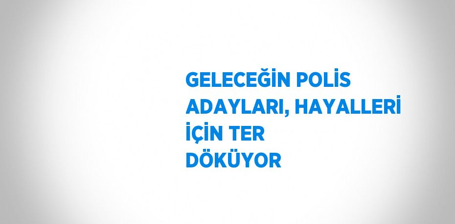 GELECEĞİN POLİS ADAYLARI, HAYALLERİ İÇİN TER DÖKÜYOR