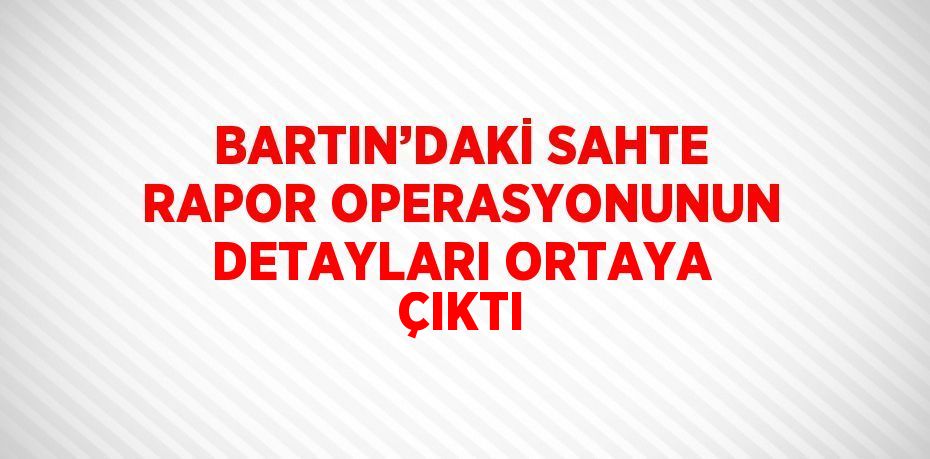 BARTIN’DAKİ SAHTE RAPOR OPERASYONUNUN DETAYLARI ORTAYA ÇIKTI