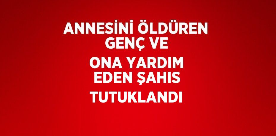 ANNESİNİ ÖLDÜREN GENÇ VE ONA YARDIM EDEN ŞAHIS TUTUKLANDI