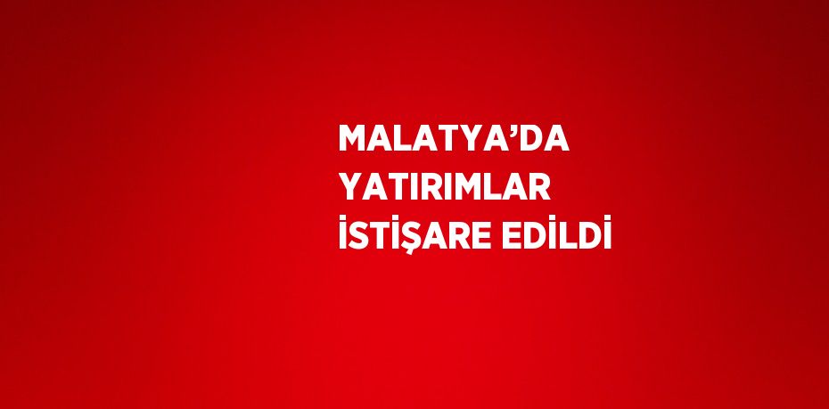 MALATYA’DA YATIRIMLAR İSTİŞARE EDİLDİ