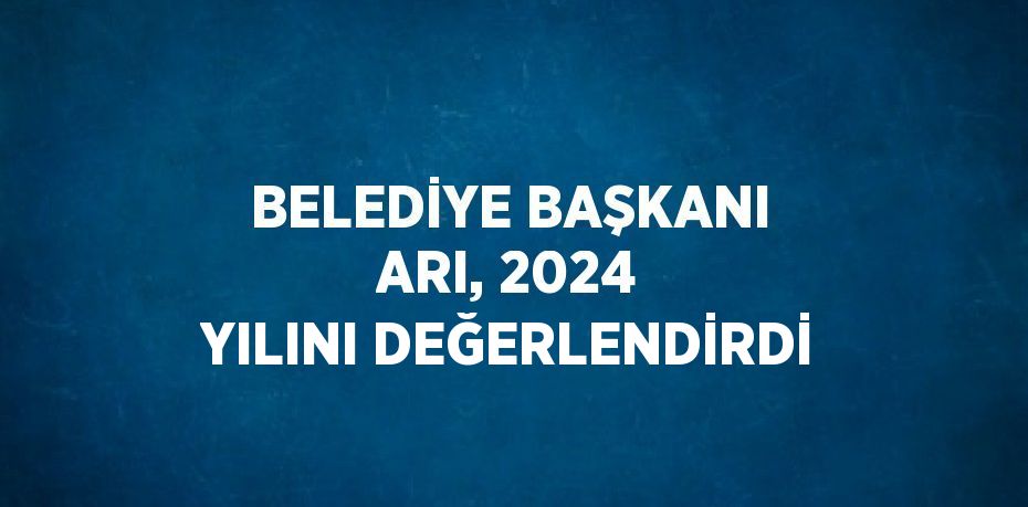 BELEDİYE BAŞKANI ARI, 2024 YILINI DEĞERLENDİRDİ