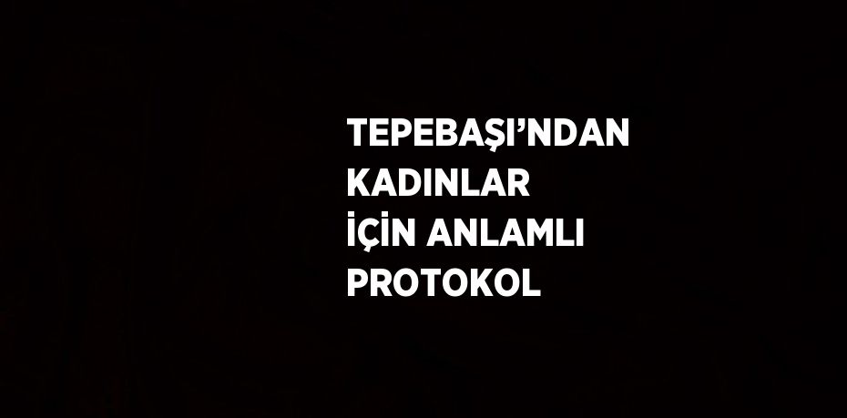 TEPEBAŞI’NDAN KADINLAR İÇİN ANLAMLI PROTOKOL