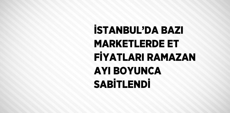 İSTANBUL’DA BAZI MARKETLERDE ET FİYATLARI RAMAZAN AYI BOYUNCA SABİTLENDİ