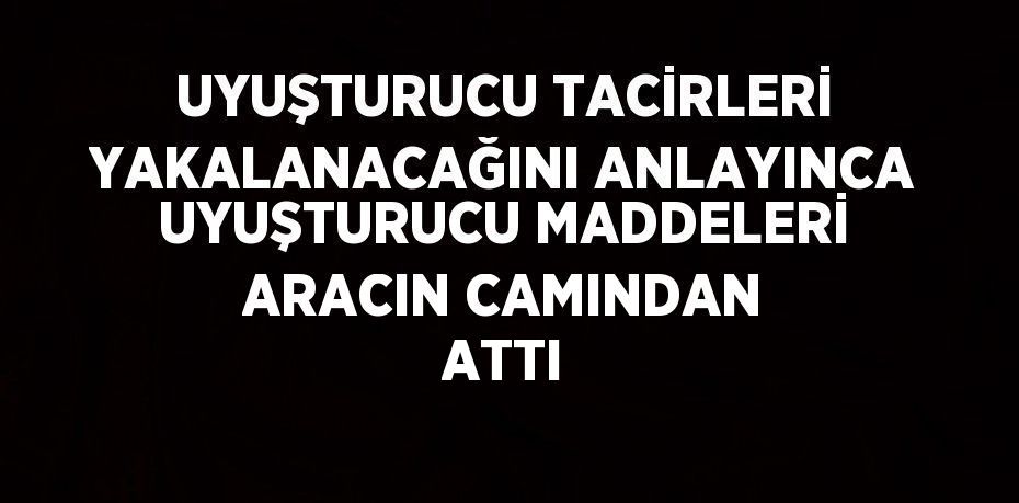 UYUŞTURUCU TACİRLERİ YAKALANACAĞINI ANLAYINCA UYUŞTURUCU MADDELERİ ARACIN CAMINDAN ATTI