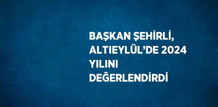 BAŞKAN ŞEHİRLİ, ALTIEYLÜL’DE 2024 YILINI DEĞERLENDİRDİ