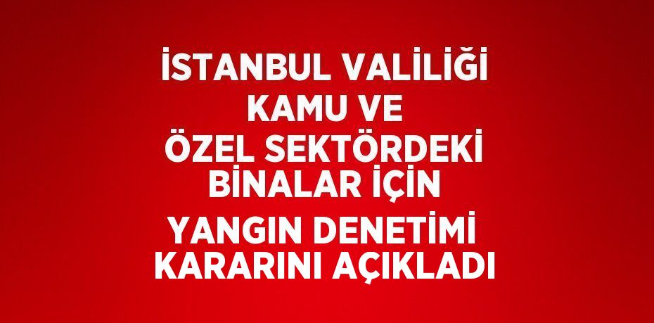 İSTANBUL VALİLİĞİ KAMU VE ÖZEL SEKTÖRDEKİ BİNALAR İÇİN YANGIN DENETİMİ KARARINI AÇIKLADI