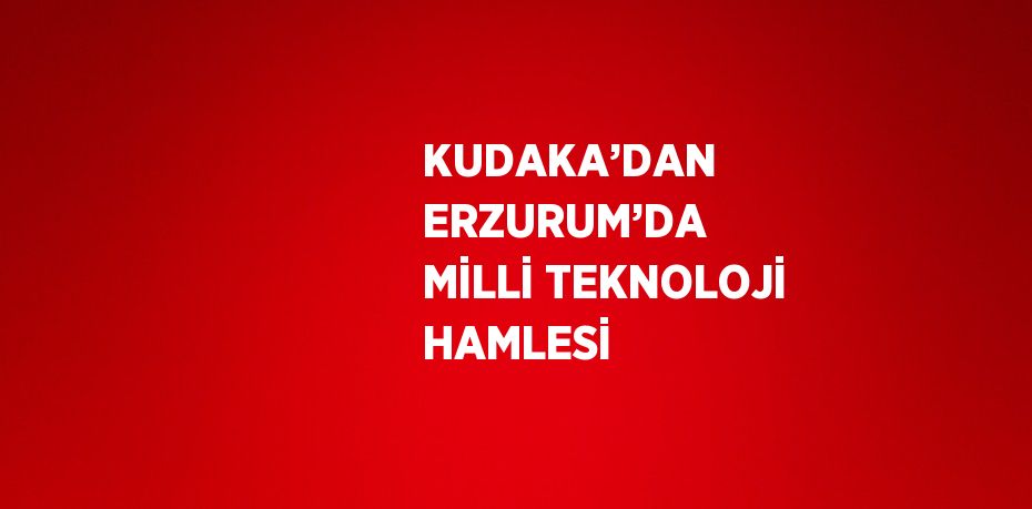 KUDAKA’DAN ERZURUM’DA MİLLİ TEKNOLOJİ HAMLESİ