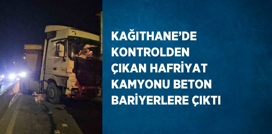 KAĞITHANE’DE KONTROLDEN ÇIKAN HAFRİYAT KAMYONU BETON BARİYERLERE ÇIKTI