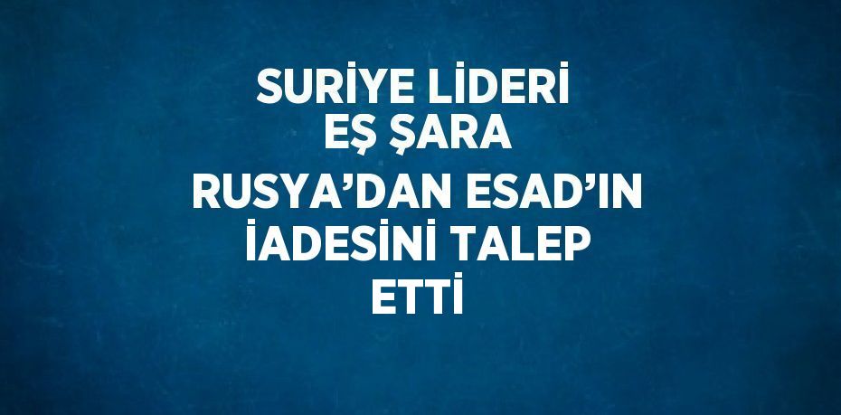 SURİYE LİDERİ EŞ ŞARA RUSYA’DAN ESAD’IN İADESİNİ TALEP ETTİ