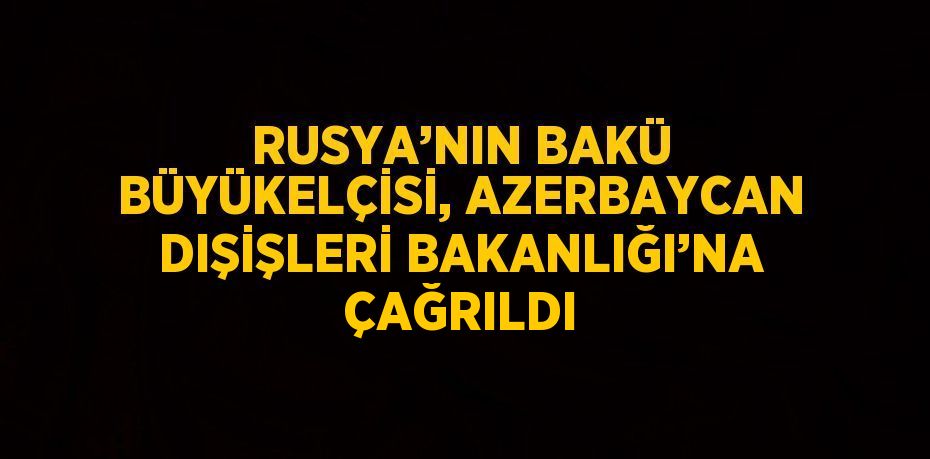 RUSYA’NIN BAKÜ BÜYÜKELÇİSİ, AZERBAYCAN DIŞİŞLERİ BAKANLIĞI’NA ÇAĞRILDI