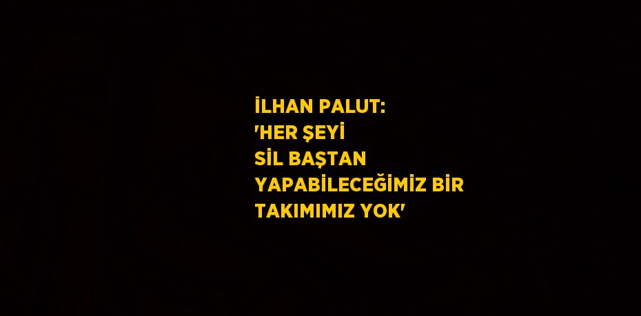 İLHAN PALUT: 'HER ŞEYİ SİL BAŞTAN YAPABİLECEĞİMİZ BİR TAKIMIMIZ YOK'