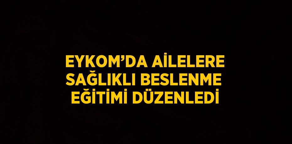 EYKOM’DA AİLELERE SAĞLIKLI BESLENME EĞİTİMİ DÜZENLEDİ