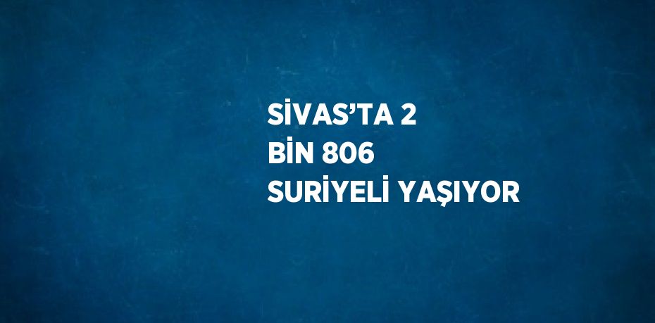 SİVAS’TA 2 BİN 806 SURİYELİ YAŞIYOR