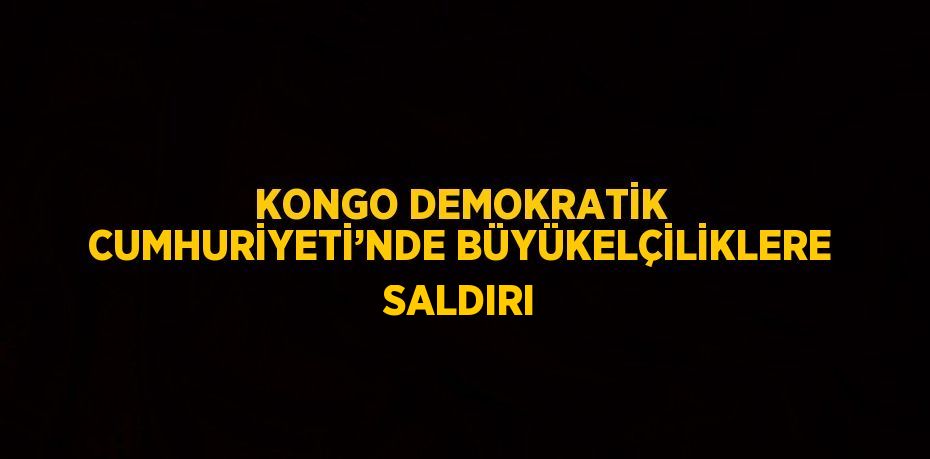 KONGO DEMOKRATİK CUMHURİYETİ’NDE BÜYÜKELÇİLİKLERE SALDIRI