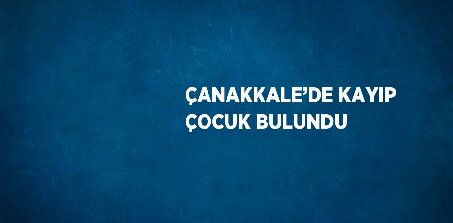 ÇANAKKALE’DE KAYIP ÇOCUK BULUNDU