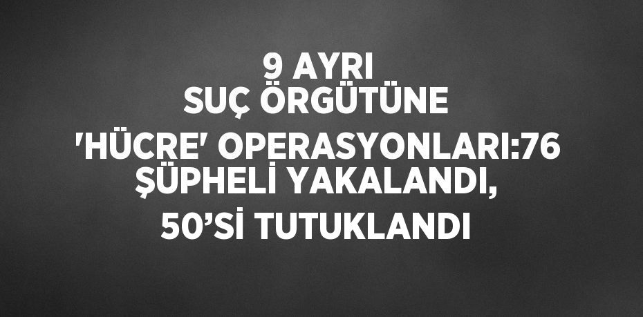 9 AYRI SUÇ ÖRGÜTÜNE 'HÜCRE' OPERASYONLARI:76 ŞÜPHELİ YAKALANDI, 50’Sİ TUTUKLANDI