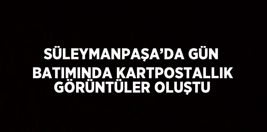 SÜLEYMANPAŞA’DA GÜN BATIMINDA KARTPOSTALLIK GÖRÜNTÜLER OLUŞTU